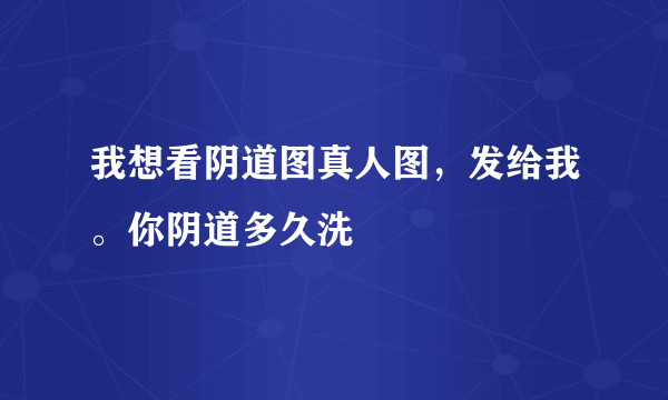 我想看阴道图真人图，发给我。你阴道多久洗