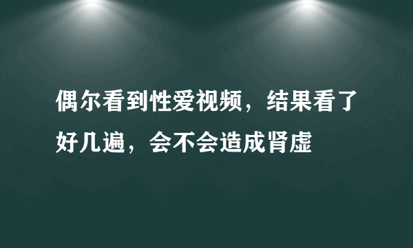 偶尔看到性爱视频，结果看了好几遍，会不会造成肾虚