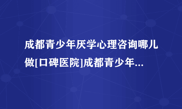 成都青少年厌学心理咨询哪儿做[口碑医院]成都青少年心理咨询机构