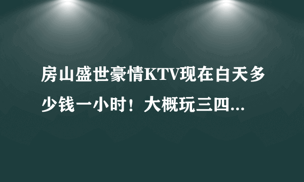 房山盛世豪情KTV现在白天多少钱一小时！大概玩三四个小时多少钱！送酒水什么吗？