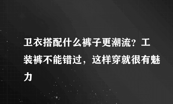 卫衣搭配什么裤子更潮流？工装裤不能错过，这样穿就很有魅力