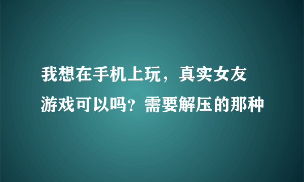 我想在手机上玩，真实女友  游戏可以吗？需要解压的那种