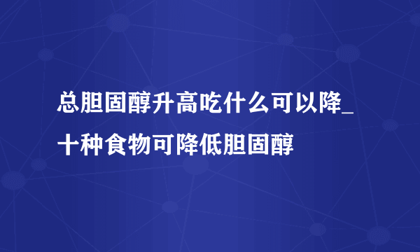 总胆固醇升高吃什么可以降_ 十种食物可降低胆固醇