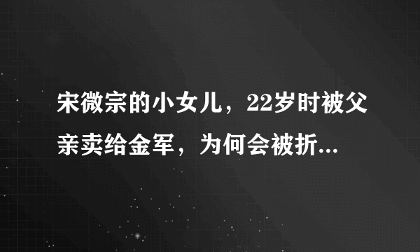 宋微宗的小女儿，22岁时被父亲卖给金军，为何会被折磨到肛裂而死？