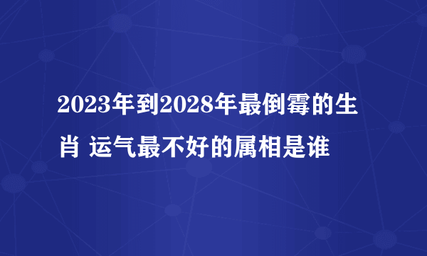 2023年到2028年最倒霉的生肖 运气最不好的属相是谁