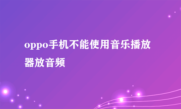 oppo手机不能使用音乐播放器放音频