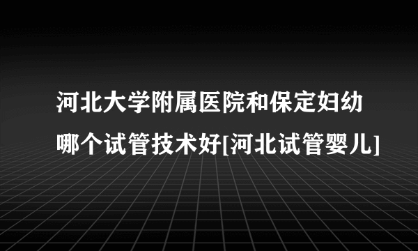 河北大学附属医院和保定妇幼哪个试管技术好[河北试管婴儿]