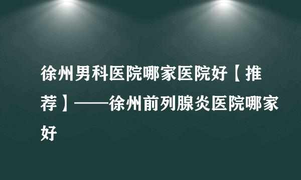 徐州男科医院哪家医院好【推荐】——徐州前列腺炎医院哪家好