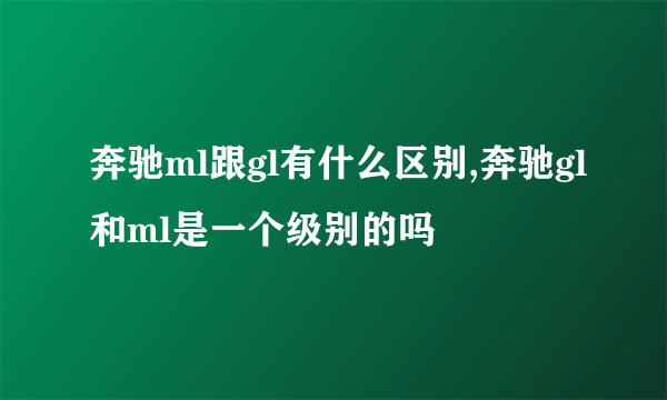 奔驰ml跟gl有什么区别,奔驰gl和ml是一个级别的吗