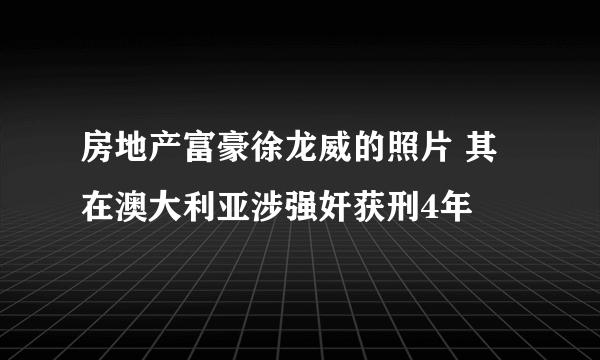 房地产富豪徐龙威的照片 其在澳大利亚涉强奸获刑4年