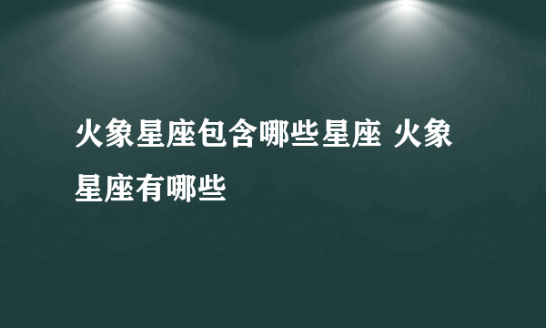 火象星座包含哪些星座 火象星座有哪些