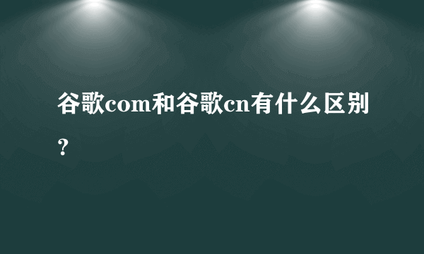 谷歌com和谷歌cn有什么区别？