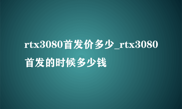 rtx3080首发价多少_rtx3080首发的时候多少钱