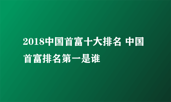 2018中国首富十大排名 中国首富排名第一是谁