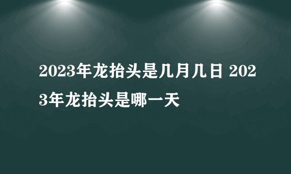 2023年龙抬头是几月几日 2023年龙抬头是哪一天