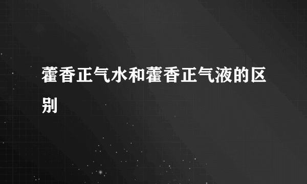 藿香正气水和藿香正气液的区别