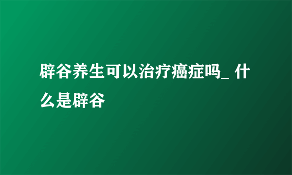 辟谷养生可以治疗癌症吗_ 什么是辟谷