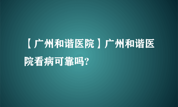 【广州和谐医院】广州和谐医院看病可靠吗?