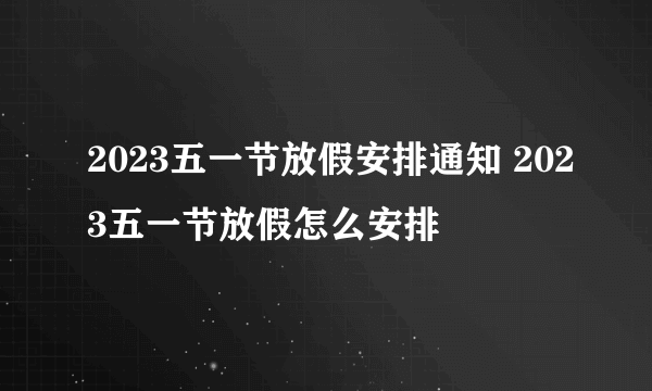 2023五一节放假安排通知 2023五一节放假怎么安排