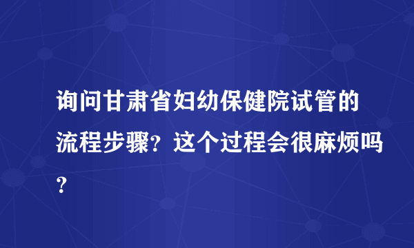 询问甘肃省妇幼保健院试管的流程步骤？这个过程会很麻烦吗？