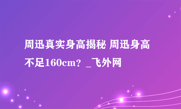 周迅真实身高揭秘 周迅身高不足160cm？_飞外网