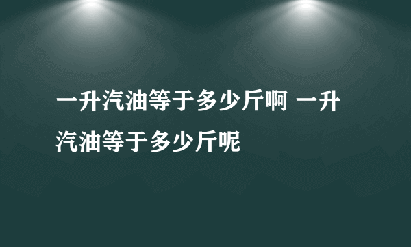 一升汽油等于多少斤啊 一升汽油等于多少斤呢