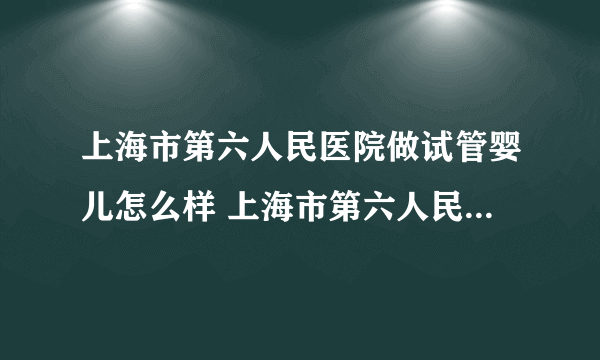 上海市第六人民医院做试管婴儿怎么样 上海市第六人民医院生殖科怎么样