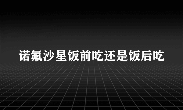 诺氟沙星饭前吃还是饭后吃