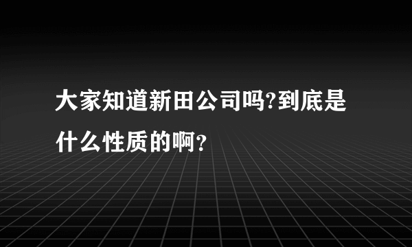 大家知道新田公司吗?到底是什么性质的啊？