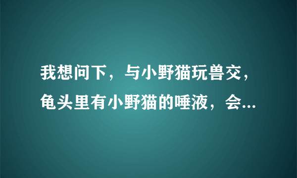 我想问下，与小野猫玩兽交，龟头里有小野猫的唾液，会有事吗，我