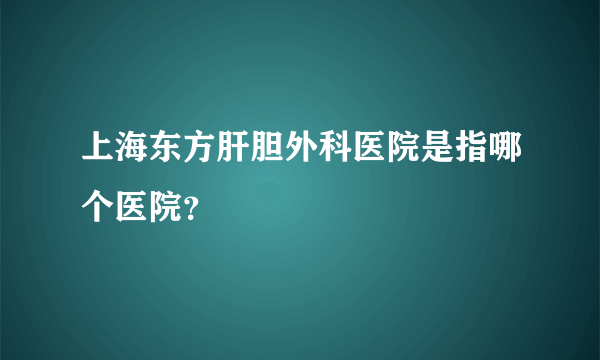 上海东方肝胆外科医院是指哪个医院？