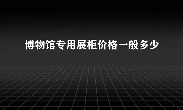 博物馆专用展柜价格一般多少