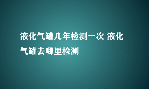 液化气罐几年检测一次 液化气罐去哪里检测