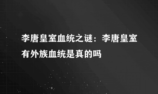 李唐皇室血统之谜：李唐皇室有外族血统是真的吗