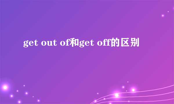 get out of和get off的区别