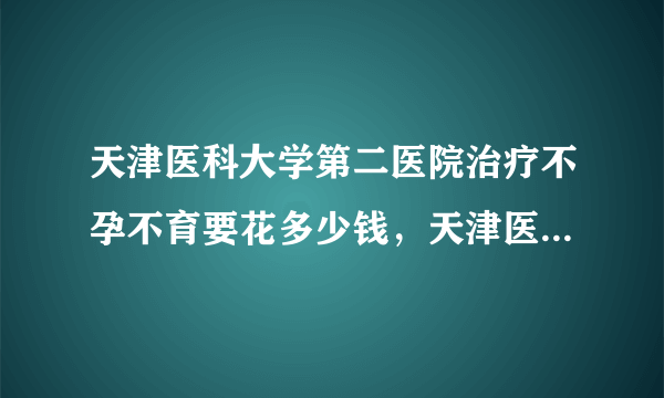 天津医科大学第二医院治疗不孕不育要花多少钱，天津医大二院不孕症诊治费用明细