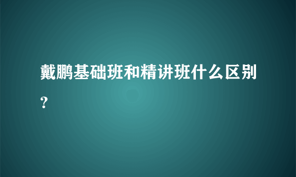 戴鹏基础班和精讲班什么区别？