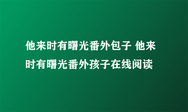 他来时有曙光番外包子 他来时有曙光番外孩子在线阅读