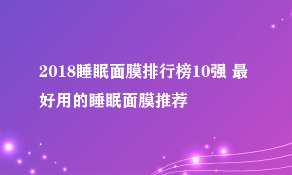 2018睡眠面膜排行榜10强 最好用的睡眠面膜推荐