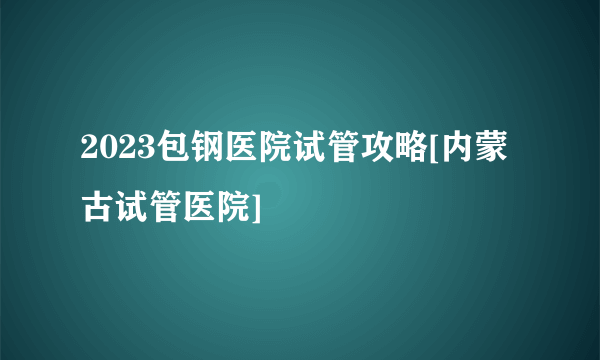 2023包钢医院试管攻略[内蒙古试管医院]