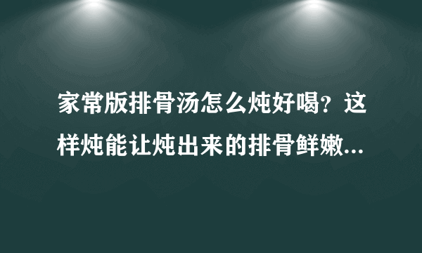 家常版排骨汤怎么炖好喝？这样炖能让炖出来的排骨鲜嫩，汤汁浓厚