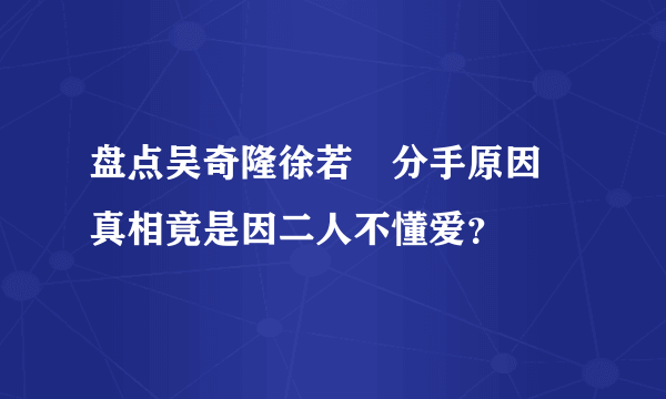 盘点吴奇隆徐若瑄分手原因 真相竟是因二人不懂爱？