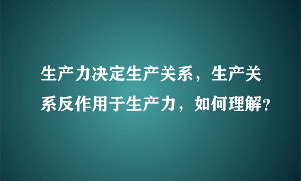 生产力决定生产关系，生产关系反作用于生产力，如何理解？