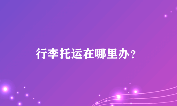 行李托运在哪里办？