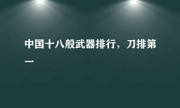 中国十八般武器排行，刀排第一