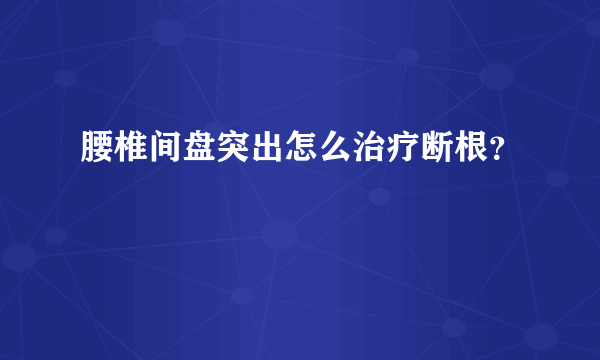 腰椎间盘突出怎么治疗断根？