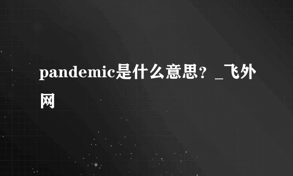 pandemic是什么意思？_飞外网