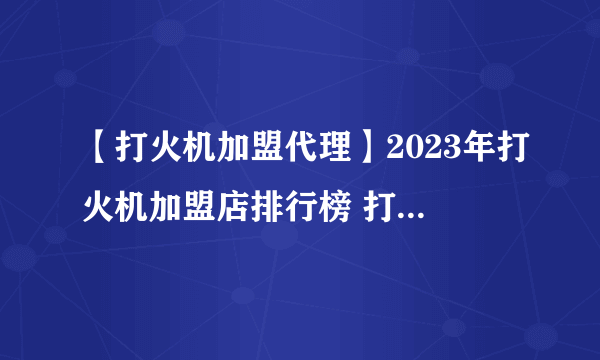 【打火机加盟代理】2023年打火机加盟店排行榜 打火机行业发展趋势分析