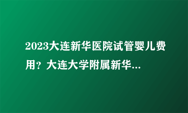 2023大连新华医院试管婴儿费用？大连大学附属新华医院热点疑问解答？