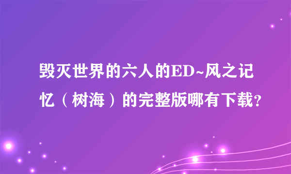 毁灭世界的六人的ED~风之记忆（树海）的完整版哪有下载？